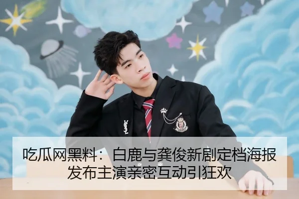 吃瓜网黑料：白鹿与龚俊新剧定档海报发布主演亲密互动引狂欢